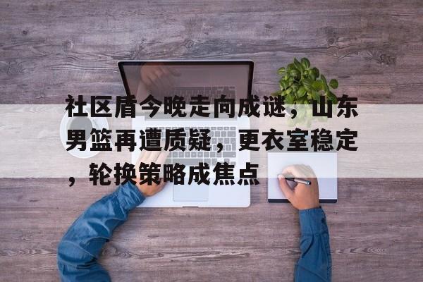 乐鱼官方网站-社区盾今晚走向成谜，山东男篮再遭质疑，更衣室稳定，轮换策略成焦点的简单介绍