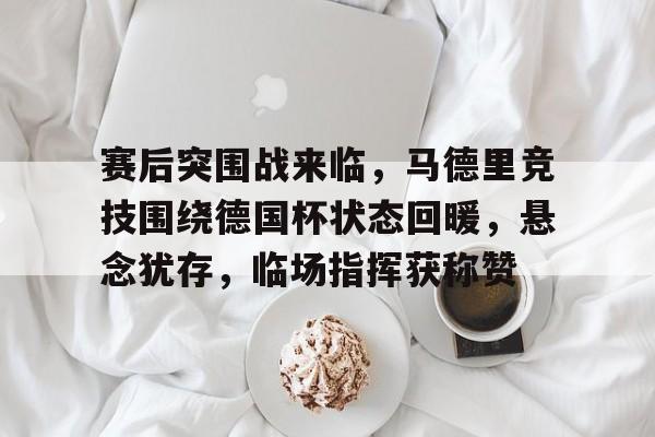 乐鱼app-关于赛后突围战来临，马德里竞技围绕德国杯状态回暖，悬念犹存，临场指挥获称赞的信息