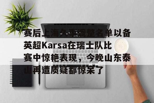 乐鱼app-赛后上海久事调整名单以备英超Karsa在瑞士队比赛中惊艳表现，今晚山东泰山再遭质疑都惊呆了的简单介绍